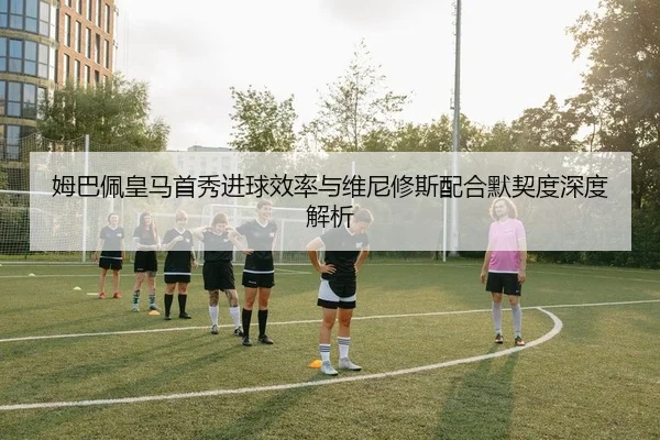 姆巴佩皇马首秀进球效率与维尼修斯配合默契度深度解析